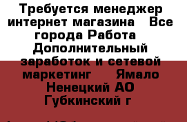  Требуется менеджер интернет-магазина - Все города Работа » Дополнительный заработок и сетевой маркетинг   . Ямало-Ненецкий АО,Губкинский г.